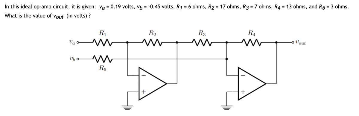 In this ideal op-amp circuit, it is given: va = 0.19 volts, vb = -0.45 volts, R₁ = 6 ohms, R2 = 17 ohms, R3 = 7 ohms, R4 = 13 ohms, and R5 = 3 ohms.
What is the value of Vout (in volts) ?
Va
Vb o
R₁
M
R5
R₂
M
+
R3
M
R₁
M
+
- Vout