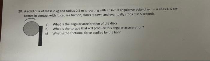 20. A solid disk of mass 2 kg and radius 0.5 m is rotating with an initial angular velocity of a = 4 rad/s. A bar
comes in contact with it, causes friction, slows it down and eventually stops it in 5 seconds.
a)
b)
c)
What is the angular acceleration of the disc?
What is the torque that will produce this angular acceleration?
What is the frictional force applied by the bar?