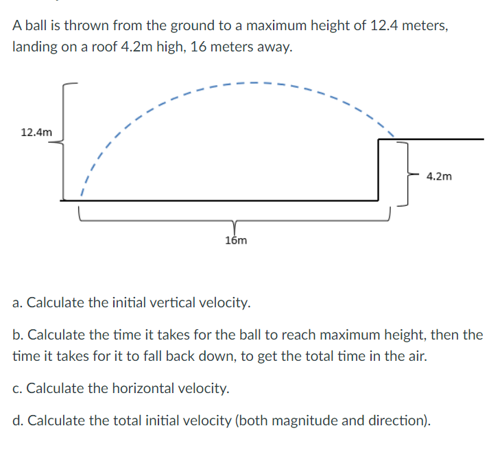 A ball is thrown from the ground to a maximum height of 12.4 meters,
landing on a roof 4.2m high, 16 meters away.
12.4m
16m
4.2m
a. Calculate the initial vertical velocity.
b. Calculate the time it takes for the ball to reach maximum height, then the
time it takes for it to fall back down, to get the total time in the air.
c. Calculate the horizontal velocity.
d. Calculate the total initial velocity (both magnitude and direction).
