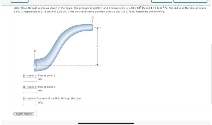 Water flows through a pipe as shown in the figure. The pressure at points 1 and 2 respectively is 1.83 x 105 Pa and 1.13 x 105 Pa. The radius of the pipe at points
1 and 2 respectively is 3.15 cm and 1.22 cm. If the vertical distance between points 1 and 2 is 2.75 m, determine the following.
(a) speed of flow at point 1
m/s
(b) speed of flow at point 2.
(c) volume flow rate of the fluid through the pipe
m³/s
Submit Answer