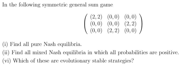 In the following symmetric general sum game
(2, 2) (0,0) (0,0)
(0,0) (0,0) (2, 2)
(0,0) (2,2) (0,0)
(i) Find all pure Nash equilibria.
(ii) Find all mixed Nash equilibria in which all probabilities are positive.
(vi) Which of these are evolutionary stable strategies?
