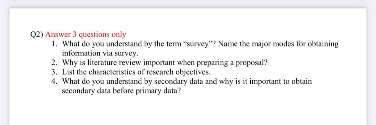 Q2) Answer 3 questions only
1. What do you understand by the term "survey"? Name the major modes for obtaining
information via survey.
2. Why is literature review important when preparing a proposal?
3. List the characteristics of research objectives.
4. What do you understand by secondary data and why is it important to obtain
secondary data before primary data?
