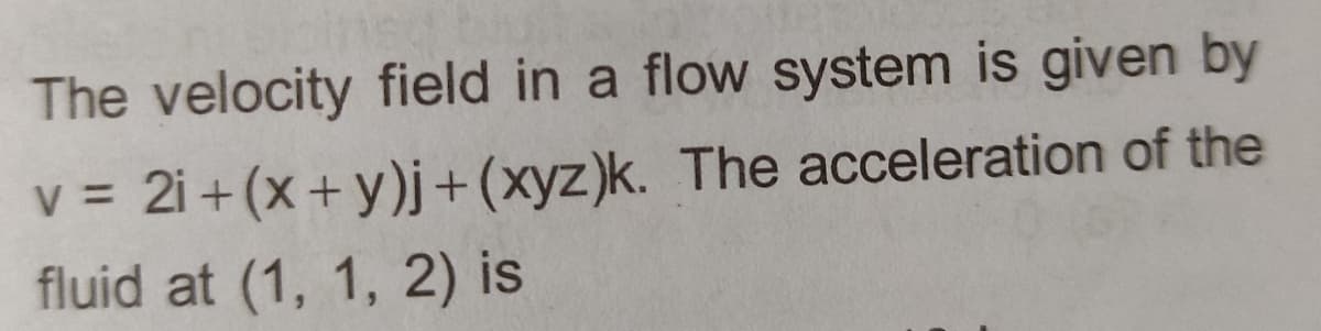 The velocity field in a flow system is given by
v = 2i + (x+y)j + (xyz)k. The acceleration of the
fluid at (1, 1, 2) is