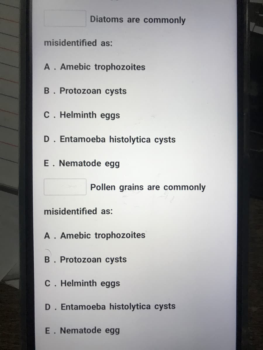 Diatoms are commonly
misidentified as:
A. Amebic trophozoites
B. Protozoan cysts
C. Helminth eggs
D. Entamoeba histolytica cysts
E. Nematode egg
Pollen grains are commonly
misidentified as:
A. Amebic trophozoites
B. Protozoan cysts
C. Helminth eggs
D. Entamoeba histolytica cysts
E. Nematode egg
