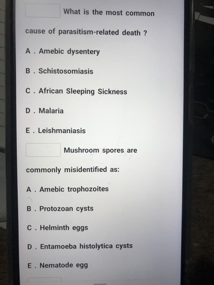 What is the most common
cause of parasitism-related death ?
A. Amebic dysentery
B. Schistosomiasis
C. African Sleeping Sickness
D. Malaria
E. Leishmaniasis
Mushroom spores are
commonly misidentified as:
A. Amebic trophozoites
B. Protozoan cysts
C. Helminth eggs
D. Entamoeba histolytica cysts
E. Nematode egg
