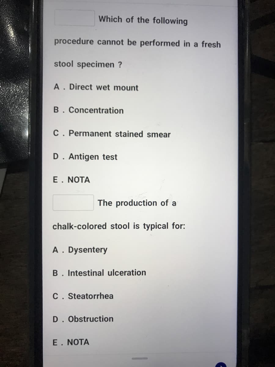 Which of the following
procedure cannot be performed in a fresh
stool specimen ?
A. Direct wet mount
B. Concentration
C. Permanent stained smear
D. Antigen test
E. NOTA
The production of a
chalk-colored stool is typical for:
A. Dysentery
B. Intestinal ulceration
C. Steatorrhea
D. Obstruction
E. NOTA
