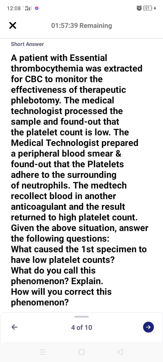 12:08 * 4 O
21) 4
01:57:39 Remaining
Short Answer
A patient with Essential
thrombocythemia was extracted
for CBC to monitor the
effectiveness of therapeutic
phlebotomy. The medical
technologist processed the
sample and found-out that
the platelet count is low. The
Medical Technologist prepared
a peripheral blood smear &
found-out that the Platelets
adhere to the surrounding
of neutrophils. The medtech
recollect blood in another
anticoagulant and the result
returned to high platelet count.
Given the above situation, answer
the following questions:
What caused the 1st specimen to
have low platelet counts?
What do you call this
phenomenon? Explain.
How will you correct this
phenomenon?
4 of 10
