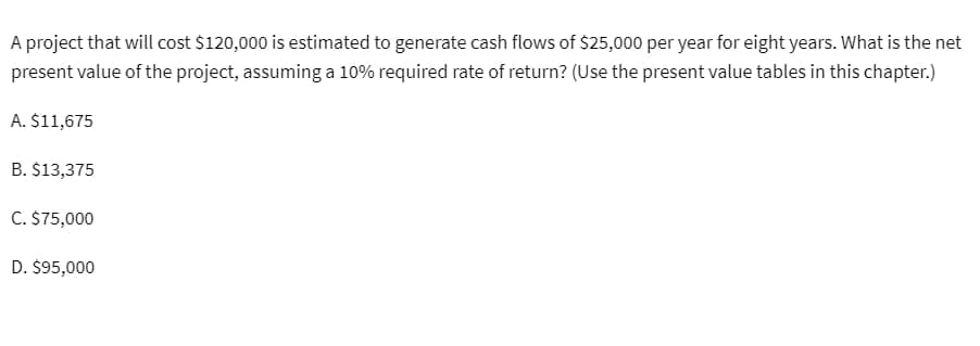 A project that will cost $120,000 is estimated to generate cash flows of $25,000 per year for eight years. What is the net
present value of the project, assuming a 10% required rate of return? (Use the present value tables in this chapter.)
A. $11,675
B. $13,375
C. $75,000
D. $95,000