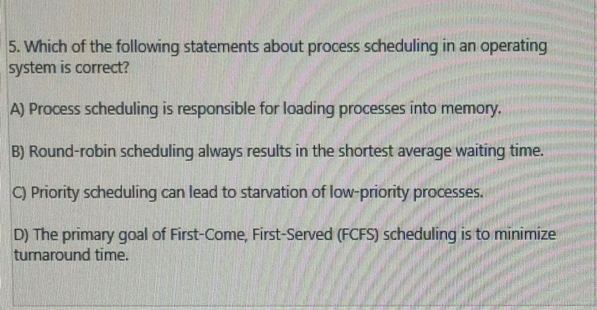 5. Which of the following statements about process scheduling in an operating
system is correct?
A) Process scheduling is responsible for loading processes into memory.
B) Round-robin scheduling always results in the shortest average waiting time.
C) Priority scheduling can lead to starvation of low-priority processes.
D) The primary goal of First-Come, First-Served (FCFS) scheduling is to minimize
turnaround time.