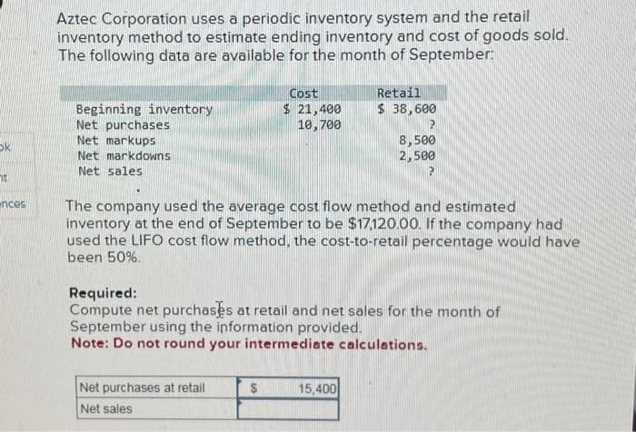 ok
ht
nces
Aztec Corporation uses a periodic inventory system and the retail
inventory method to estimate ending inventory and cost of goods sold.
The following data are available for the month of September:
Beginning inventory
Net purchases
Net markups
Net markdowns
Net sales
Cost
$ 21,400
10,700
Net purchases at retail
Net sales
The company used the average cost flow method and estimated
inventory at the end of September to be $17,120.00. If the company had
used the LIFO cost flow method, the cost-to-retail percentage would have
been 50%.
$
Retail
$ 38,600
Required:
Compute net purchases at retail and net sales for the month of
September using the information provided.
Note: Do not round your intermediate calculations.
8,500
2,500
15,400