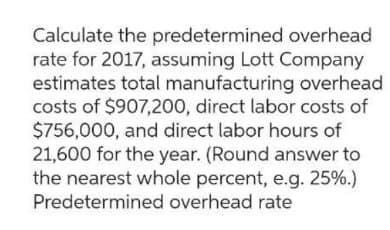 Calculate the predetermined overhead
rate for 2017, assuming Lott Company
estimates total manufacturing overhead
costs of $907,200, direct labor costs of
$756,000, and direct labor hours of
21,600 for the year. (Round answer to
the nearest whole percent, e.g. 25%.)
Predetermined overhead rate