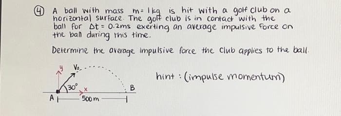 4 A ball with mass _m= 1 kg is hit with a golf club on a
horizontal surface. The golf club is in contact with the
ball for At= 0.2ms exerting an average impulsive force on
the ball during this time.
Determine the average impulsive force the club applies to the ball.
Vo
hint: (impulse momentum)
30°
AH 500m
B