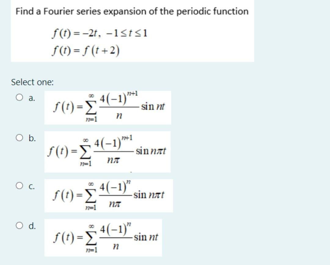 Find a Fourier series expansion of the periodic function
f(t)=-2t, -1≤t≤1
f(t)=f(t+2)
Select one:
a.
O b.
O C.
O d.
F(t) = 4 (-1)*+¹
Σ₁
77=1
n
f(t)=Σ
77=1
4(-1) 1
пл
sinnt
ƒ (t) = ₹ 4(−1)” sin næt
Σ
-
пл
n=1
f(t)=Σ
- sin nat
, 4(−1)″, sin nt
n
77=1