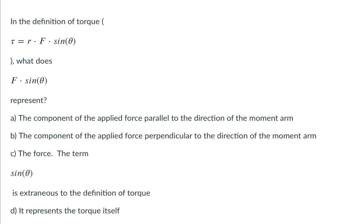 In the definition of torque (
T = r· F · sin(0)
), what does
F· sin(0)
represent?
a) The component of the applied force parallel to the direction of the moment arm
b) The component of the applied force perpendicular to the direction of the moment arm
c) The force. The term
sin(0)
is extraneous to the definition of torque
d) It represents the torque itself
