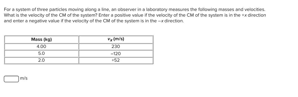 For a system of three particles moving along a line, an observer in a laboratory measures the following masses and velocities.
What is the velocity of the CM of the system? Enter a positive value if the velocity of the CM of the system is in the +x direction
and enter a negative value if the velocity of the CM of the system is in the -x direction.
Mass (kg)
Vx (m/s)
4.00
230
5.0
-120
2.0
+52
m/s
