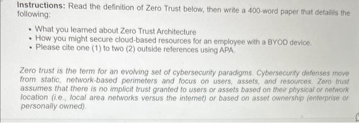 Instructions: Read the definition of Zero Trust below, then write a 400-word paper that detailils the
following:
. What you learned about Zero Trust Architecture
• How you might secure cloud-based resources for an employee with a BYOD device.
. Please cite one (1) to two (2) outside references using APA.
Zero trust is the term for an evolving set of cybersecurity paradigms. Cybersecurity defenses move
from static, network-based perimeters and focus on users, assets, and resources. Zero trust
assumes that there is no implicit trust granted to users or assets based on their physical or network
location (i.e., local area networks versus the internet) or based on asset ownership (enterprise or
personally owned).