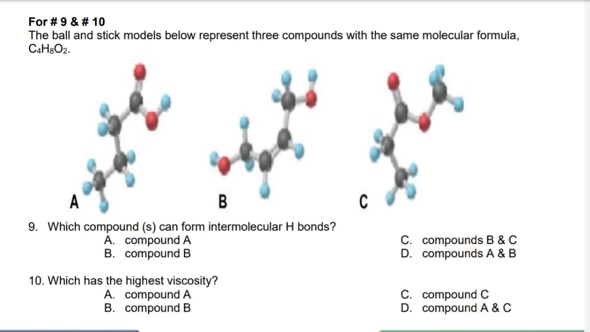 For # 9 & # 10
The ball and stick models below represent three compounds with the same molecular formula,
C4H3O2.
A
B
9. Which compound (s) can form intermolecular H bonds?
A. compound A
B. compound B
C. compounds B & C
D. compounds A & B
10. Which has the highest viscosity?
A. compound A
B. compound B
C. compound C
D. compound A & C
