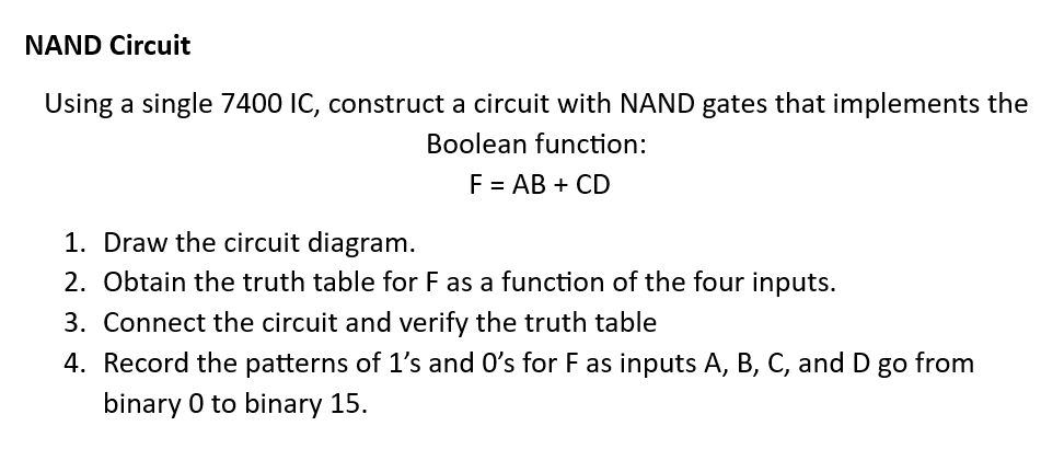 NAND Circuit
Using a single 7400 IC, construct a circuit with NAND gates that implements the
Boolean function:
F = AB + CD
1. Draw the circuit diagram.
2. Obtain the truth table for F as a function of the four inputs.
3. Connect the circuit and verify the truth table
4. Record the patterns of 1's and O's for F as inputs A, B, C, and D go from
binary o to binary 15.