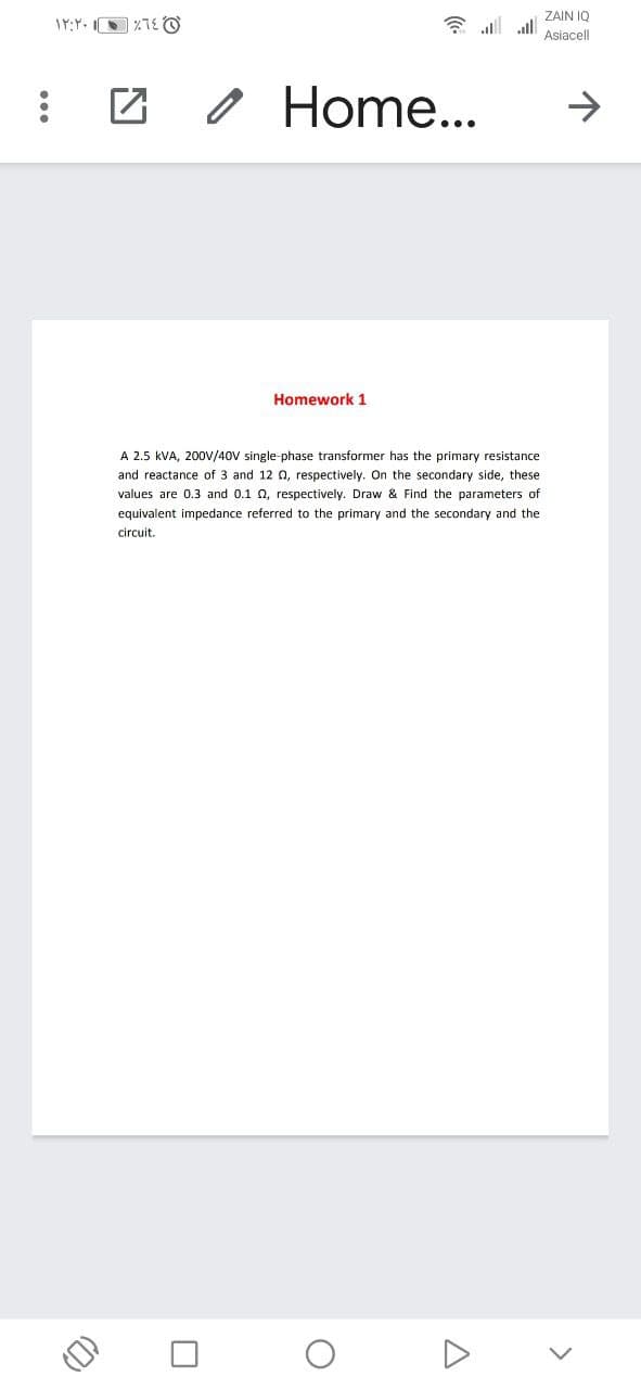 ZAIN IQ
IY:Y. O %TE O
* all all
Asiacell
O Home...
->
Homework 1
A 2.5 kVA, 200V/40V single-phase transformer has the primary resistance
and reactance of 3 and 12 0, respectively. On the secondary side, these
values are 0.3 and 0.1 0, respectively. Draw & Find the parameters of
equivalent impedance referred to the primary and the secondary and the
circuit.
