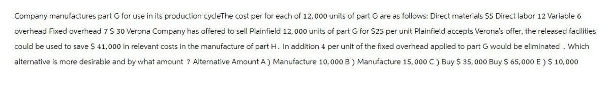 Company manufactures part G for use in its production cycleThe cost per for each of 12,000 units of part G are as follows: Direct materials $5 Direct labor 12 Variable 6
overhead Fixed overhead 7 $ 30 Verona Company has offered to sell Plainfield 12,000 units of part G for $25 per unit Plainfield accepts Verona's offer, the released facilities
could be used to save $ 41,000 in relevant costs in the manufacture of part H. In addition 4 per unit of the fixed overhead applied to part G would be eliminated. Which
alternative is more desirable and by what amount ? Alternative Amount A) Manufacture 10,000 B) Manufacture 15,000 C) Buy $ 35,000 Buy $ 65,000 E) $ 10,000
