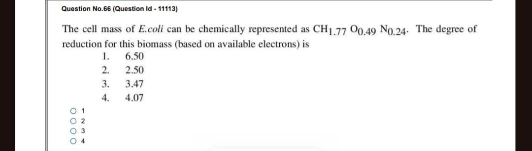 Question No.66 (Question Id 11113)
The cell mass of E.coli can be chemically represented as CH1.77 00.49 N0.24. The degree of
reduction for this biomass (based on available electrons) is
1.
6.50
2.
2.50
3.
3.47
4.
4.07
OOOO
1235