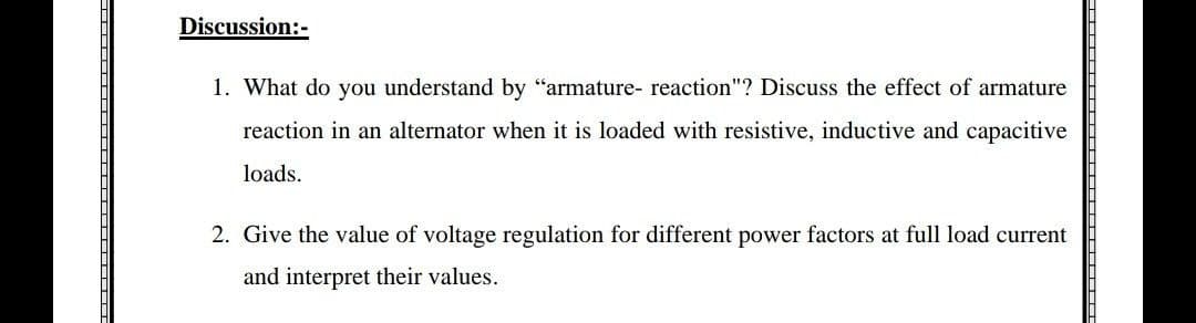 Discussion:-
1. What do you understand by "armature- reaction"? Discuss the effect of armature
reaction in an alternator when it is loaded with resistive, inductive and capacitive
loads.
2. Give the value of voltage regulation for different power factors at full load current
and interpret their values.
