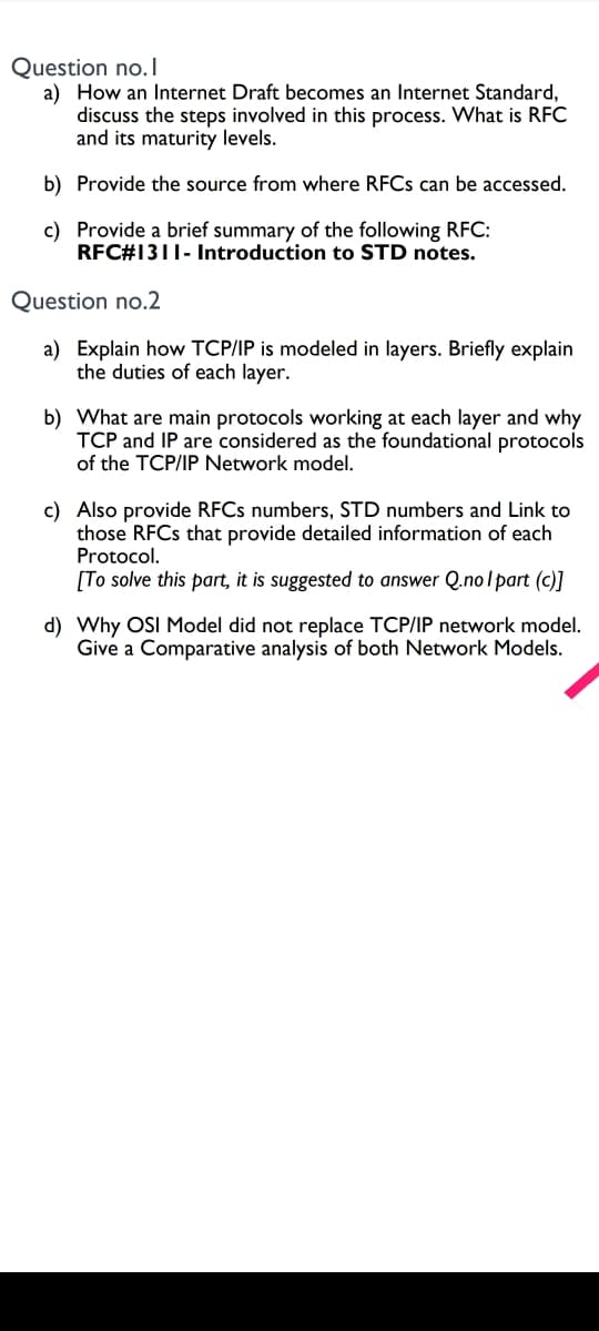 Question no.I
a) How an Internet Draft becomes an Internet Standard,
discuss the steps involved in this process. What is RFC
and its maturity levels.
b) Provide the source from where RFCS can be accessed.
c) Provide a brief summary of the following RFC:
RFC#1311- Introduction to STD notes.
Question no.2
a) Explain how TCP/IP is modeled in layers. Briefly explain
the duties of each layer.
b) What are main protocols working at each layer and why
TCP and IP are considered as the foundational protocols
of the TCP/IP Network model.
c) Also provide RFCS numbers, STD numbers and Link to
those RFCS that provide detailed information of each
Protocol.
[To solve this part, it is suggested to answer Q.nolpart (c)]
d) Why OSI Model did not replace TCP/IP network model.
Give a Comparative analysis of both Network Models.
