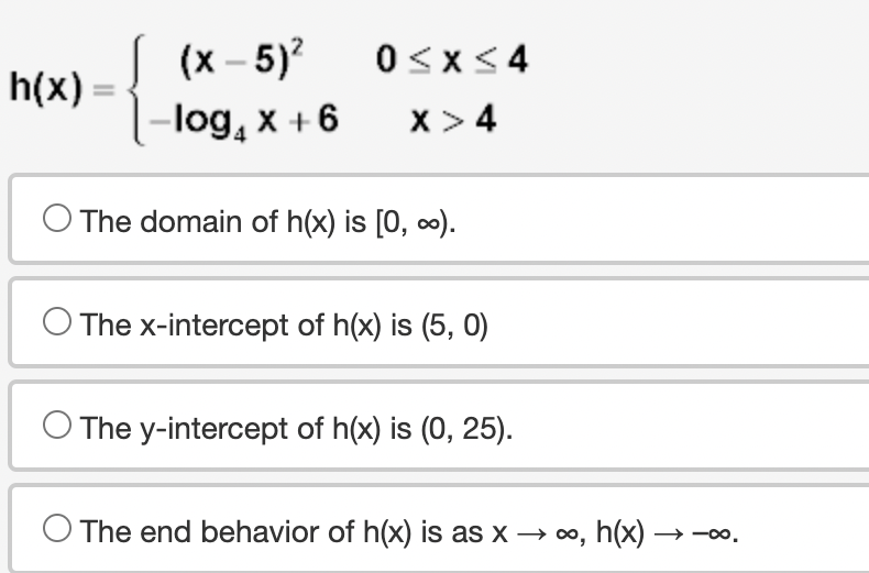 h(x):
(x - 5)²
-log₁ x + 6
0≤x≤4
X > 4
O The domain of h(x) is [0, ∞).
The x-intercept of h(x) is (5, 0)
O The y-intercept of h(x) is (0, 25).
O The end behavior of h(x) is as x → ∞, h(x)