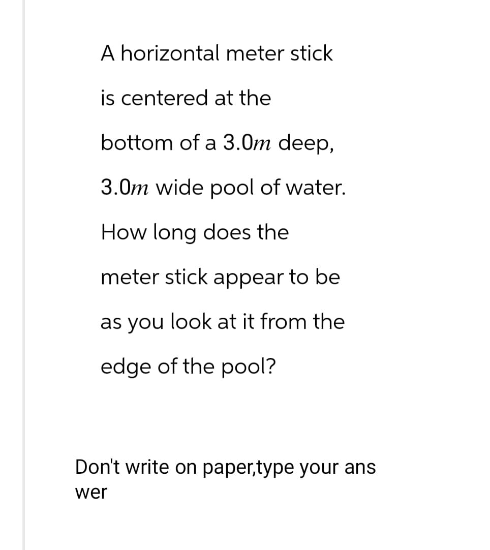 A horizontal meter stick
is centered at the
bottom of a 3.0m deep,
3.0m wide pool of water.
How long does the
meter stick appear to be
as you look at it from the
edge of the pool?
Don't write on paper,type your ans
wer