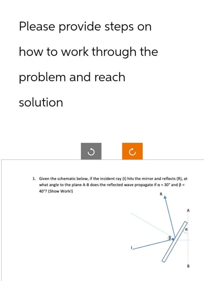 Please provide steps on
how to work through the
problem and reach
solution
1. Given the schematic below, if the incident ray (1) hits the mirror and reflects (R), at
what angle to the plane A-B does the reflected wave propagate if a = 30° and B =
40°? (Show Work!)
R
B