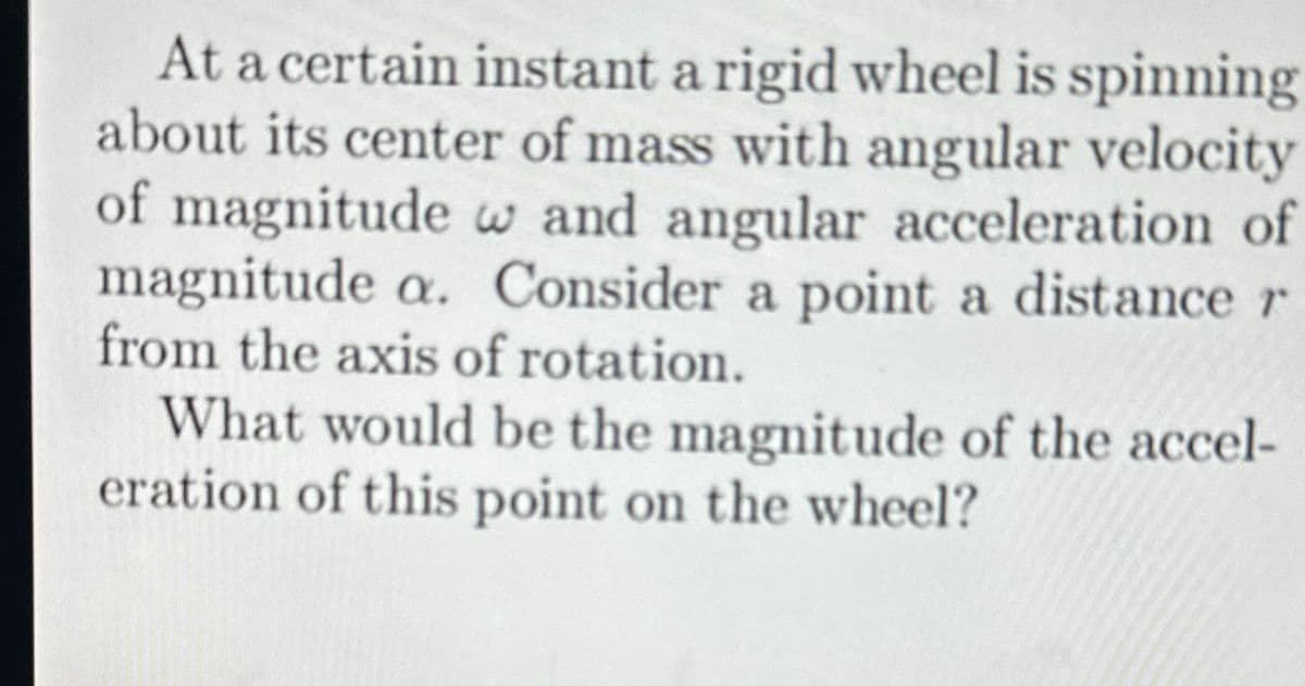 At a certain instant a rigid wheel is spinning
about its center of mass with angular velocity
of magnitude w and angular acceleration of
magnitude a. Consider a point a distance r
from the axis of rotation.
What would be the magnitude of the accel-
eration of this point on the wheel?