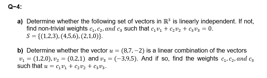 Q-4:
a) Determine whether the following set of vectors in R³ is linearly independent. If not,
find non-trivial weights C1, C2, and 3 such that c₁V₁ + C₂ V₂ + C3 V3 = 0.
S = {(1,2,3), (4,5,6), (2,1,0)}.
b) Determine whether the vector u = (8,7,-2) is a linear combination of the vectors
v₁ = (1,2,0), v₂ = (0,2,1) and v3 = (−3,9,5). And if so, find the weights c₁, C₂, and c³
=
such that u C₁₁ + C₂ V₂ + C3V3.