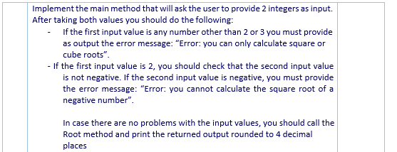 Implement the main method that will ask the user to provide 2 integers as input.
After taking both values you should do the following:
If the first input value is any number other than 2 or 3 you must provide
as output the error message: "Error: you can only calculate square or
cube roots".
- If the first input value is 2, you should check that the second input value
is not negative. If the second input value is negative, you must provide
the error message: "Error: you cannot calculate the square root of a
negative number".
In case there are no problems with the input values, you should call the
Root method and print the returned output rounded to 4 decimal
places
