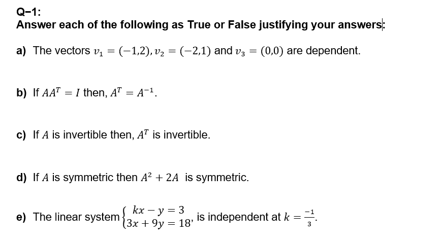 Q-1:
Answer each of the following as True or False justifying your answers:
a) The vectors v₁ =
(−1,2), v₂ = (−2,1) and v3 = (0,0) are dependent.
b) If AATI then, A² = A¯¹.
=
c) If A is invertible then, AT is invertible.
d) If A is symmetric then A² + 2A is symmetric.
e) The linear system
kx - y = 3
(3x+9y = 18'
is independent at k =