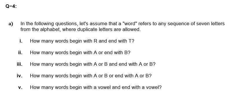 Q-4:
a)
In the following questions, let's assume that a "word" refers to any sequence of seven letters
from the alphabet, where duplicate letters are allowed.
i.
How many words begin with R and end with T?
ii.
How many words begin with A or end with B?
iii.
How many words begin with A or B and end with A or B?
iv.
How many words begin with A or B or end with A or B?
V.
How many words begin with a vowel and end with a vowel?
