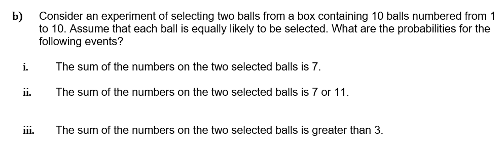 b)
Consider an experiment of selecting two balls from a box containing 10 balls numbered from 1
to 10. Assume that each ball is equally likely to be selected. What are the probabilities for the
following events?
i.
The sum of the numbers on the two selected balls is 7.
ii.
The sum of the numbers on the two selected balls is 7 or 11.
iii.
The sum of the numbers on the two selected balls is greater than 3.