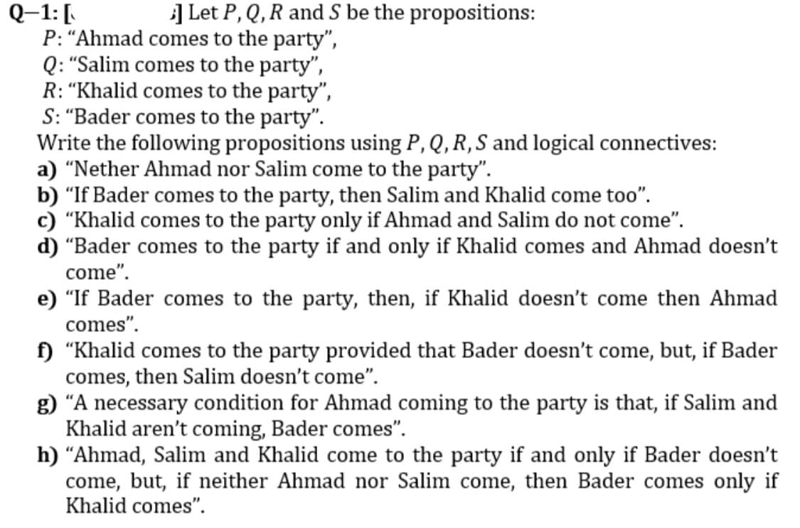 ] Let P, Q, R and S be the propositions:
Q–1:[
P: “Ahmad comes to the party",
Q: "Salim comes to the party",
R: "Khalid comes to the party",
S: "Bader comes to the party".
Write the following propositions using P, Q, R, S and logical connectives:
a) "Nether Ahmad nor Salim come to the party".
b) "If Bader comes to the party, then Salim and Khalid come too".
c) "Khalid comes to the party only if Ahmad and Salim do not come".
d) "Bader comes to the party if and only if Khalid comes and Ahmad doesn't
come".
e) "If Bader comes to the party, then, if Khalid doesn't come then Ahmad
comes".
f) "Khalid comes to the party provided that Bader doesn't come, but, if Bader
comes, then Salim doesn't come".
g) "A necessary condition for Ahmad coming to the party is that, if Salim and
Khalid aren't coming, Bader comes".
h) "Ahmad, Salim and Khalid come to the party if and only if Bader doesn't
come, but, if neither Ahmad nor Salim come, then Bader comes only if
Khalid comes".

