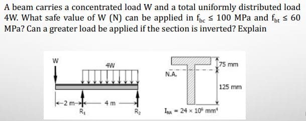 A beam carries a concentrated load W and a total uniformly distributed load
4W. What safe value of W (N) can be applied in fpe s 100 MPa and fr s 60
MPa? Can a greater load be applied if the section is inverted? Explain
w
4W
75 mm
N.A.
125 mm
+2 m-
R,
4 m
Ina = 24 x 10° mm
