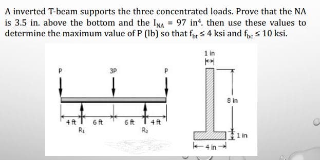 A inverted T-beam supports the three concentrated loads. Prove that the NA
is 3.5 in. above the bottom and the INA = 97 in*. then use these values to
determine the maximum value of P (lb) so that fyr s 4 ksi and fpe s 10 ksi.
1 in
P
3P
8 in
4 ft
6 ft
6 ft
4 ft
R2
1 in
K4 in
