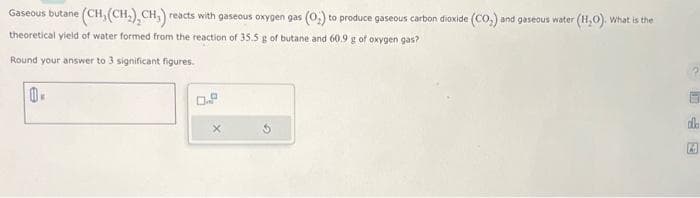 Gaseous butane (CH, (CH₂), CH₁) reacts with gaseous oxygen gas (0;) to produce gaseous carbon dioxide (CO₂) and gaseous water (H₂O). What is the
theoretical yield of water formed from the reaction of 35.5 g of butane and 60.9 g of oxygen gas?
Round your answer to 3 significant figures.
10.
dla