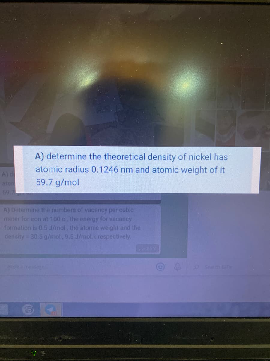 A) determine the theoretical density of nickel has
atomic radius 0.1246 nm and atomic weight of it
59.7 g/mol
A) d
aton
59.7
A) Determine the numbers of vacancy per cubic
meter for iron at 100 c, the energy for vacancy
formation is 0.5 J/mol, the atomic weight and the
density 30.5 g/mol,9.5 J/mol.k respectively.
Wote a message.
oSearch GIFS
