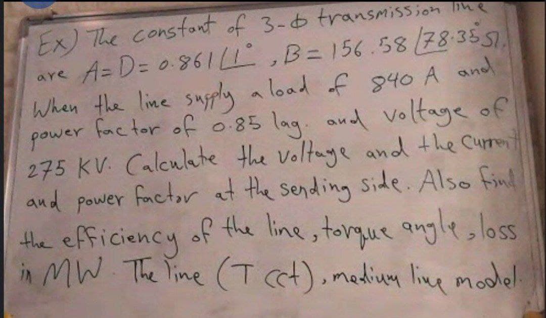 Ex) The consfont of 3-6 transmission ne
are A= D= 0.861 ,B=156.58(78:3557.
When the line supply a load of 840 A and
power fac tor of 085 lag. and voltage of
275 KV. Calculate the voltaye and the Curront
and power factor at the sending side. Also finl
the efficiency of the line, torque angle, loss
in MW The line (T ct),mediug line model
