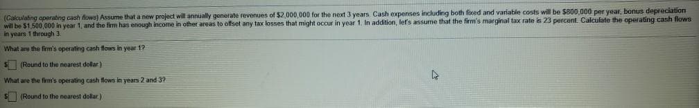 (Calculating operating cash flows) Assume that a new project will annually generate revenues of $2,000,000 for the next 3 years. Cash expenses including both fixed and variable costs will be $800,000 per year, bonus depreciation
will be $1,500,000 in year 1, and the firm has enough income in other areas to offset any tax losses that might occur in year 1. In addition, let's assume that the firm's marginal tax rate is 23 percent. Calculate the operating cash flows
in years 1 through 3.
What are the firm's operating cash flows in year 1?
$ (Round to the nearest dollar)
What are the firm's operating cash flows in years 2 and 3?
$(Round to the nearest dollar)
A