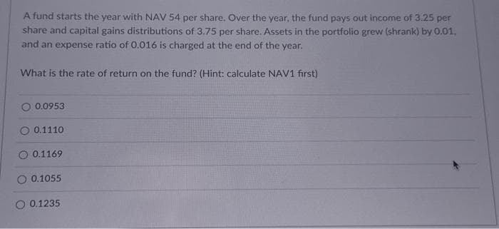 A fund starts the year with NAV 54 per share. Over the year, the fund pays out income of 3.25 per
share and capital gains distributions of 3.75 per share. Assets in the portfolio grew (shrank) by 0.01,
and an expense ratio of 0.016 is charged at the end of the year.
What is the rate of return on the fund? (Hint: calculate NAV1 first)
O 0.0953
O 0.1110
O 0.1169
O 0.1055
0.1235
