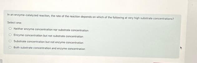 In an enzyme-catalyzed reaction, the rate of the reaction depends on which of the following at very high substrate concentrations?
Select one:
O Neither enzyme concentration nor substrate concentration
O Enzyme concentration but not substrate concentration
O Substrate concentration but not enzyme concentration
O Both substrate concentration and enzyme concentration