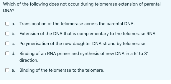 Which of the following does not occur during telomerase extension of parental
DNA?
a. Translocation of the telomerase across the parental DNA.
b. Extension of the DNA that is complementary to the telomerase RNA.
c. Polymerisation of the new daughter DNA strand by telomerase.
d. Binding of an RNA primer and synthesis of new DNA in a 5' to 3'
direction.
e. Binding of the telomerase to the telomere.