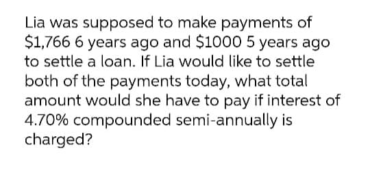 Lia was supposed to make payments of
$1,766 6 years ago and $1000 5 years ago
to settle a loan. If Lia would like to settle
both of the payments today, what total
amount would she have to pay if interest of
4.70% compounded semi-annually is
charged?
