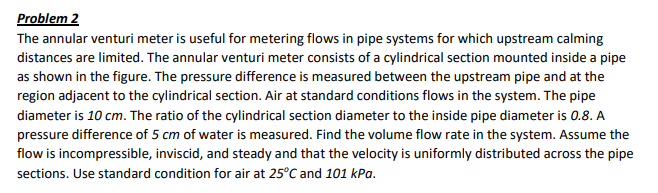 Problem 2
The annular venturi meter is useful for metering flows in pipe systems for which upstream calming
distances are limited. The annular venturi meter consists of a cylindrical section mounted inside a pipe
as shown in the figure. The pressure difference is measured between the upstream pipe and at the
region adjacent to the cylindrical section. Air at standard conditions flows in the system. The pipe
diameter is 10 cm. The ratio of the cylindrical section diameter to the inside pipe diameter is 0.8. A
pressure difference of 5 cm of water is measured. Find the volume flow rate in the system. Assume the
flow is incompressible, inviscid, and steady and that the velocity is uniformly distributed across the pipe
sections. Use standard condition for air at 25°C and 101 kPa.