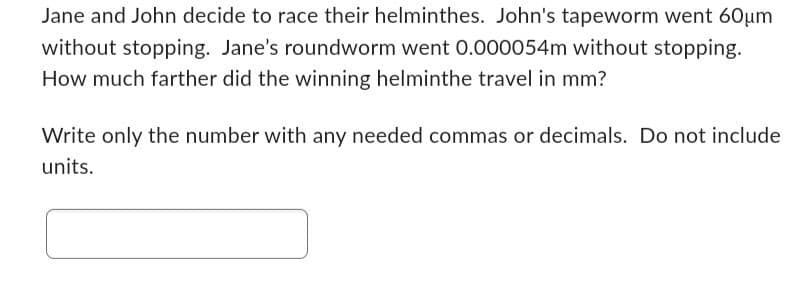 Jane and John decide to race their helminthes. John's tapeworm went 60μm
without stopping. Jane's roundworm went 0.000054m without stopping.
How much farther did the winning helminthe travel in mm?
Write only the number with any needed commas or decimals. Do not include
units.