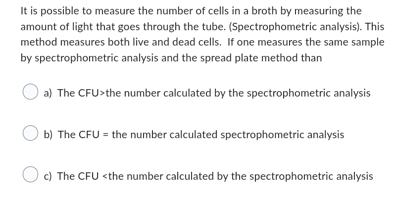 It is possible to measure the number of cells in a broth by measuring the
amount of light that goes through the tube. (Spectrophometric analysis). This
method measures both live and dead cells. If one measures the same sample
by spectrophometric analysis and the spread plate method than
O
a) The CFU>the number calculated by the spectrophometric analysis
O
b) The CFU = the number calculated spectrophometric analysis
O
c) The CFU <the number calculated by the spectrophometric analysis
